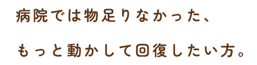 病院では物足りなかった、もっと動かして回復したい方。